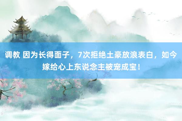 调教 因为长得面子，7次拒绝土豪放浪表白，如今嫁给心上东说念主被宠成宝！