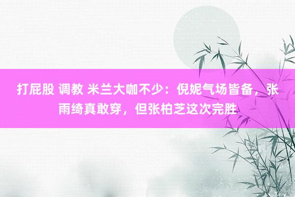 打屁股 调教 米兰大咖不少：倪妮气场皆备，张雨绮真敢穿，但张柏芝这次完胜