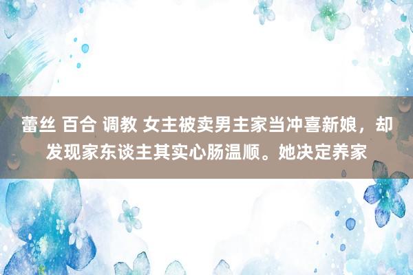 蕾丝 百合 调教 女主被卖男主家当冲喜新娘，却发现家东谈主其实心肠温顺。她决定养家