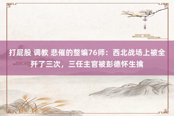 打屁股 调教 悲催的整编76师：西北战场上被全歼了三次，三任主官被彭德怀生擒