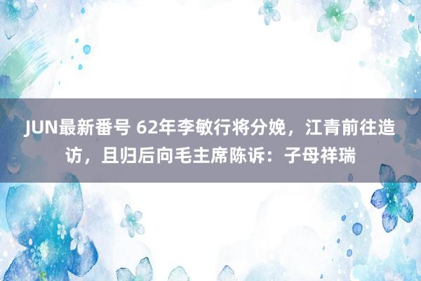 JUN最新番号 62年李敏行将分娩，江青前往造访，且归后向毛主席陈诉：子母祥瑞
