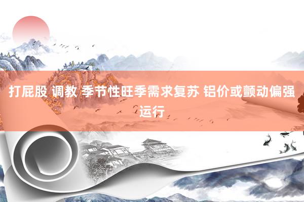 打屁股 调教 季节性旺季需求复苏 铝价或颤动偏强运行