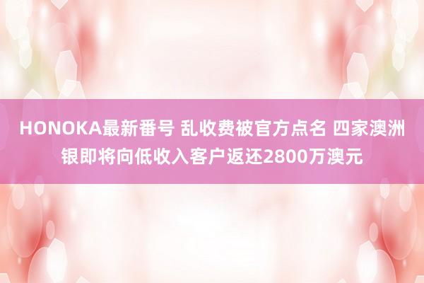 HONOKA最新番号 乱收费被官方点名 四家澳洲银即将向低收入客户返还2800万澳元