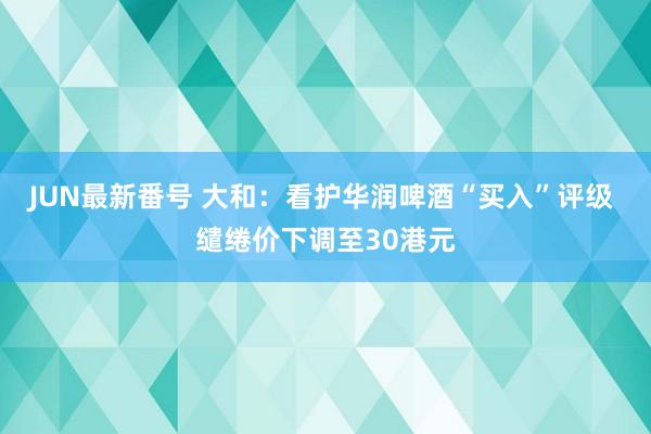 JUN最新番号 大和:看护华润啤酒“买入”评级 缱绻价下调至30港元