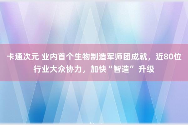 卡通次元 业内首个生物制造军师团成就，近80位行业大众协力，加快“智造” 升级