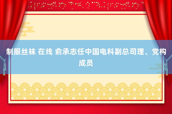 制服丝袜 在线 俞承志任中国电科副总司理、党构成员