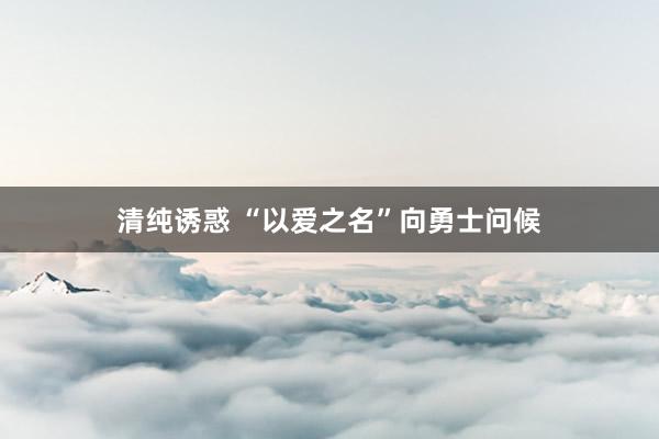 清纯诱惑 “以爱之名”向勇士问候
