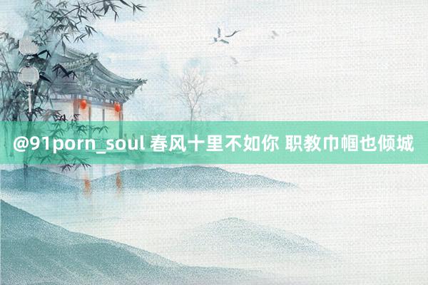 @91porn_soul 春风十里不如你 职教巾帼也倾城