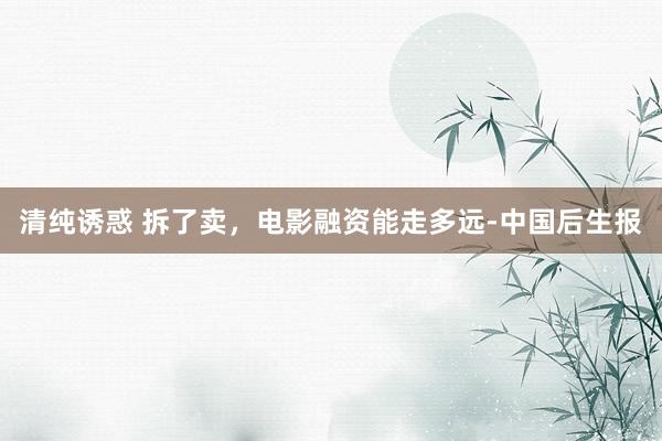 清纯诱惑 拆了卖，电影融资能走多远-中国后生报