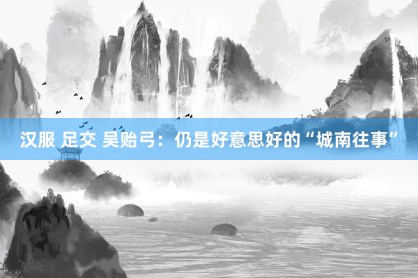 汉服 足交 吴贻弓：仍是好意思好的“城南往事”