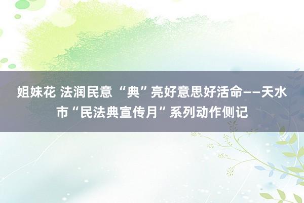姐妹花 法润民意 “典”亮好意思好活命——天水市“民法典宣传月”系列动作侧记