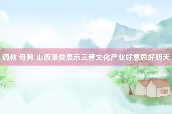 调教 母狗 山西聚拢展示三晋文化产业好意思好明天