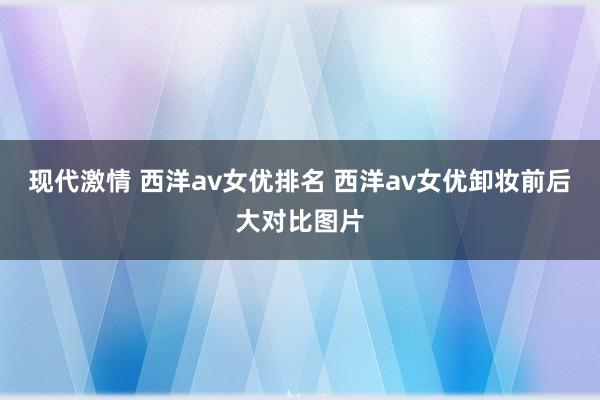 现代激情 西洋av女优排名 西洋av女优卸妆前后大对比图片