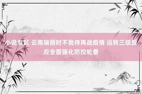 小说专区 云南瑞丽时不我待再战疫情 运转三级反应全面强化防控轮番