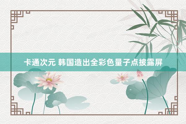 卡通次元 韩国造出全彩色量子点披露屏