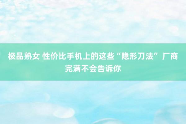 极品熟女 性价比手机上的这些“隐形刀法” 厂商完满不会告诉你