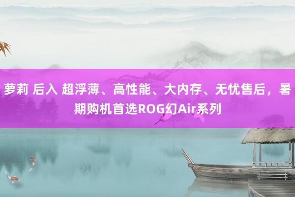 萝莉 后入 超浮薄、高性能、大内存、无忧售后，暑期购机首选ROG幻Air系列