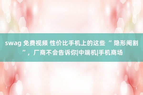 swag 免费视频 性价比手机上的这些 “ 隐形阉割 ”，厂商不会告诉你|中端机|手机商场