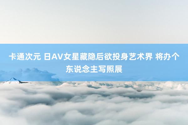 卡通次元 日AV女星藏隐后欲投身艺术界 将办个东说念主写照展