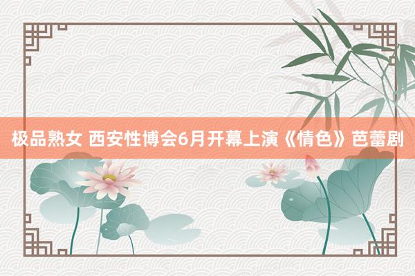 极品熟女 西安性博会6月开幕　上演《情色》芭蕾剧
