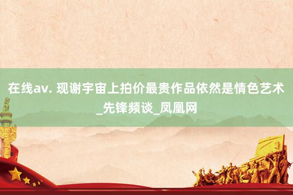 在线av. 现谢宇宙上拍价最贵作品依然是情色艺术_先锋频谈_凤凰网