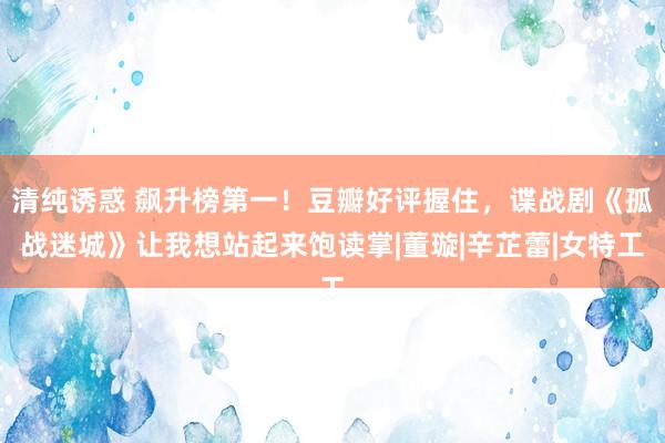 清纯诱惑 飙升榜第一！豆瓣好评握住，谍战剧《孤战迷城》让我想站起来饱读掌|董璇|辛芷蕾|女特工