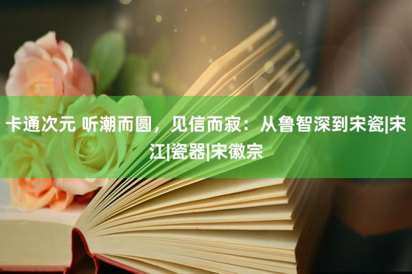 卡通次元 听潮而圆，见信而寂：从鲁智深到宋瓷|宋江|瓷器|宋徽宗