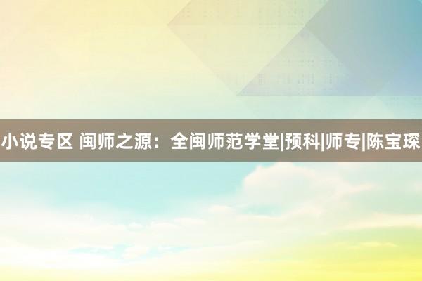 小说专区 闽师之源：全闽师范学堂|预科|师专|陈宝琛