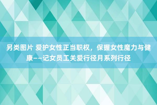 另类图片 爱护女性正当职权，保握女性魔力与健康——记女员工关爱行径月系列行径