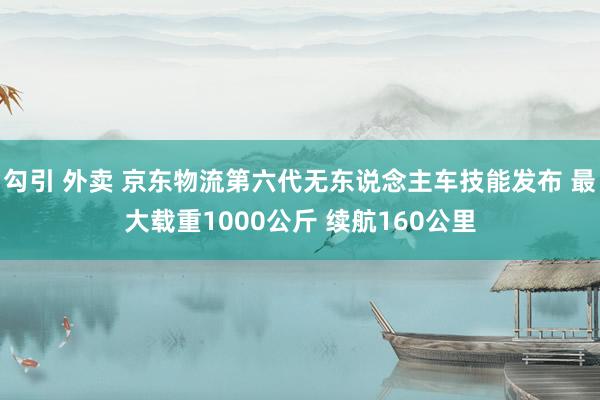 勾引 外卖 京东物流第六代无东说念主车技能发布 最大载重1000公斤 续航160公里