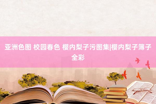 亚洲色图 校园春色 樱内梨子污图集|樱内梨子簿子全彩