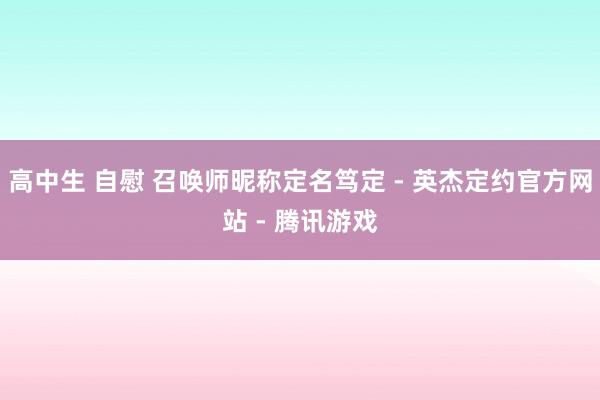 高中生 自慰 召唤师昵称定名笃定 - 英杰定约官方网站 - 腾讯游戏