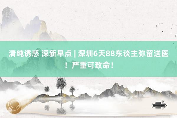 清纯诱惑 深新早点 | 深圳6天88东谈主弥留送医！严重可致命！