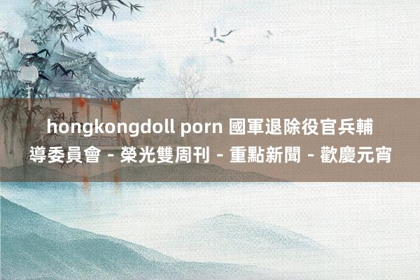 hongkongdoll porn 國軍退除役官兵輔導委員會－榮光雙周刊－重點新聞－歡慶元宵