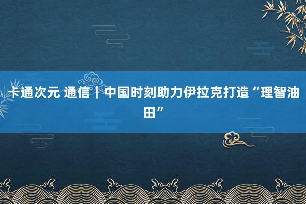 卡通次元 通信｜中国时刻助力伊拉克打造“理智油田”