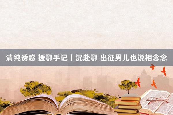清纯诱惑 援鄂手记丨沉赴鄂 出征男儿也说相念念