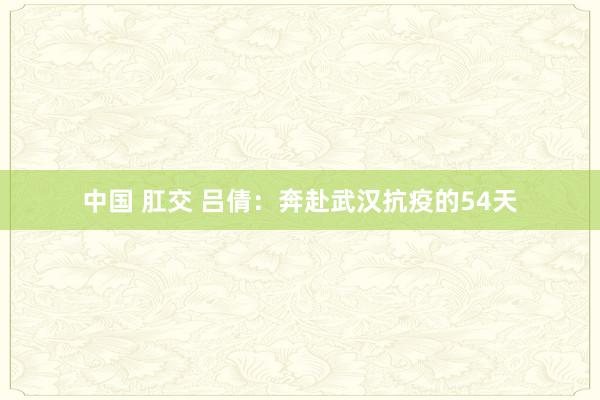 中国 肛交 吕倩：奔赴武汉抗疫的54天