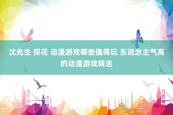 沈先生 探花 动漫游戏哪些值得玩 东说念主气高的动漫游戏精选