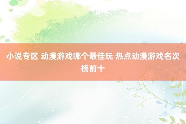 小说专区 动漫游戏哪个最佳玩 热点动漫游戏名次榜前十