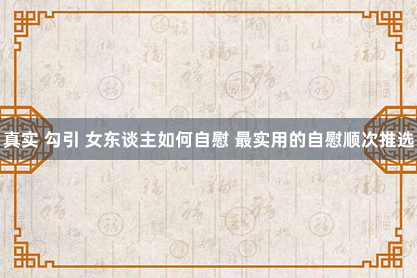 真实 勾引 女东谈主如何自慰 最实用的自慰顺次推选