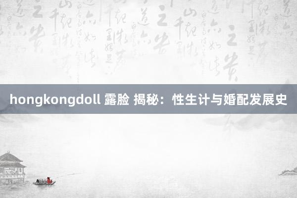 hongkongdoll 露脸 揭秘：性生计与婚配发展史
