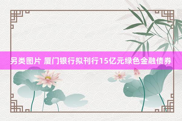 另类图片 厦门银行拟刊行15亿元绿色金融债券