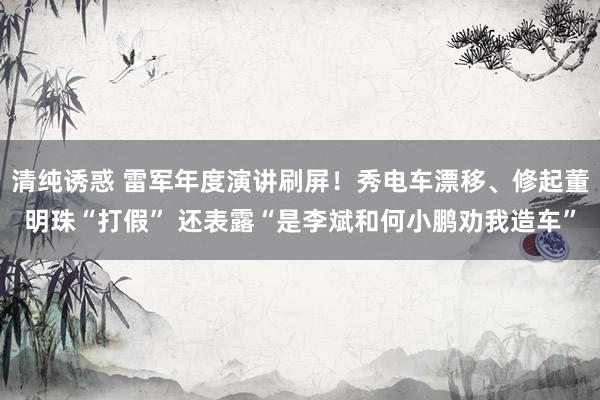 清纯诱惑 雷军年度演讲刷屏！秀电车漂移、修起董明珠“打假” 还表露“是李斌和何小鹏劝我造车”