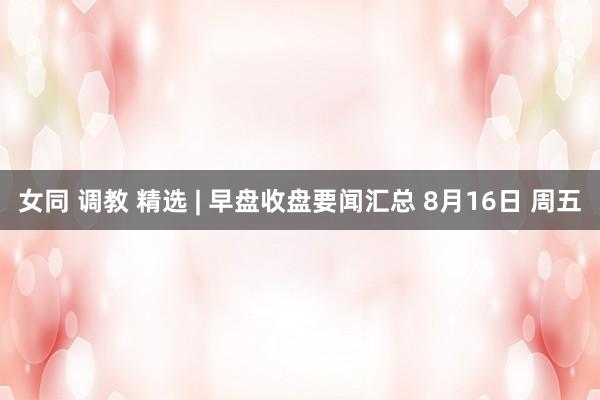 女同 调教 精选 | 早盘收盘要闻汇总 8月16日 周五