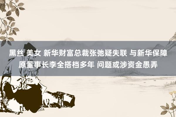 黑丝 美女 新华财富总裁张弛疑失联 与新华保障原董事长李全搭档多年 问题或涉资金愚弄