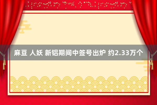 麻豆 人妖 新铝期间中签号出炉 约2.33万个