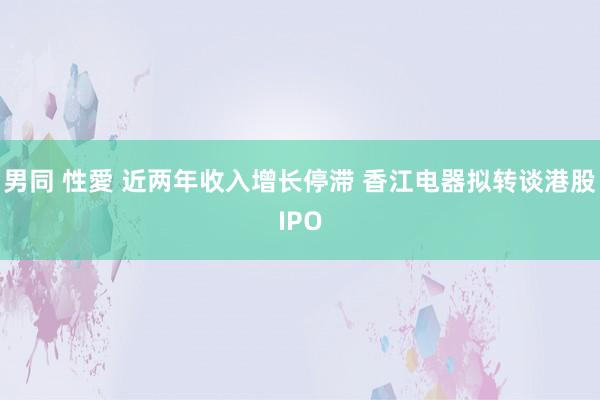 男同 性愛 近两年收入增长停滞 香江电器拟转谈港股IPO