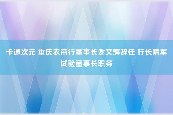 卡通次元 重庆农商行董事长谢文辉辞任 行长隋军试验董事长职务
