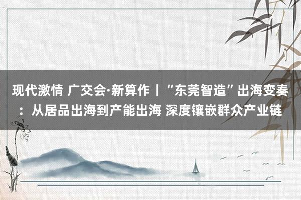 现代激情 广交会·新算作丨“东莞智造”出海变奏：从居品出海到产能出海 深度镶嵌群众产业链