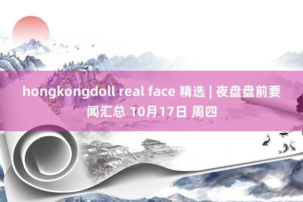 hongkongdoll real face 精选 | 夜盘盘前要闻汇总 10月17日 周四